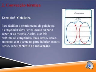 2. Convecção térmica
Exemplo3: Geladeira.
Para facilitar o resfriamento da geladeira,
o congelador deve ser colocado na parte
superior da mesma. Assim, o ar frio
próximo ao congelador, mais denso, desce,
enquanto o ar quente na parte inferior, menos
denso, sobe (corrente de convecção).
 