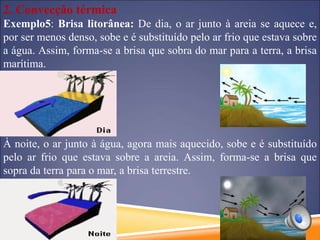2. Convecção térmica
Exemplo5: Brisa litorânea: De dia, o ar junto à areia se aquece e,
por ser menos denso, sobe e é substituído pelo ar frio que estava sobre
a água. Assim, forma-se a brisa que sobra do mar para a terra, a brisa
marítima.
À noite, o ar junto à água, agora mais aquecido, sobe e é substituído
pelo ar frio que estava sobre a areia. Assim, forma-se a brisa que
sopra da terra para o mar, a brisa terrestre.
 