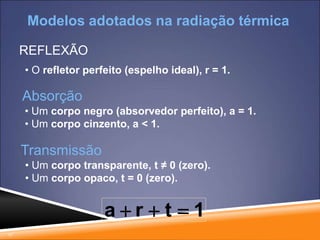 17
REFLEXÃO
• O refletor perfeito (espelho ideal), r = 1.
Absorção
• Um corpo negro (absorvedor perfeito), a = 1.
• Um corpo cinzento, a < 1.
Transmissão
• Um corpo transparente, t ≠ 0 (zero).
• Um corpo opaco, t = 0 (zero).
1
t
r
a 


Modelos adotados na radiação térmica
 