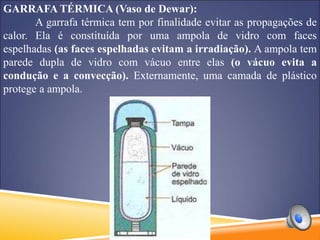 GARRAFA TÉRMICA (Vaso de Dewar):
A garrafa térmica tem por finalidade evitar as propagações de
calor. Ela é constituída por uma ampola de vidro com faces
espelhadas (as faces espelhadas evitam a irradiação). A ampola tem
parede dupla de vidro com vácuo entre elas (o vácuo evita a
condução e a convecção). Externamente, uma camada de plástico
protege a ampola.
 