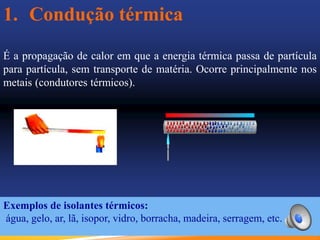 1. Condução térmica
É a propagação de calor em que a energia térmica passa de partícula
para partícula, sem transporte de matéria. Ocorre principalmente nos
metais (condutores térmicos).
Exemplos de isolantes térmicos:
água, gelo, ar, lã, isopor, vidro, borracha, madeira, serragem, etc.
 