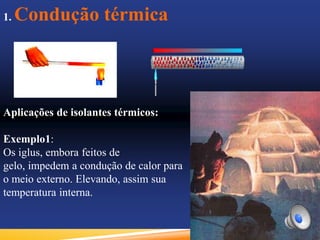 1. Condução térmica
Aplicações de isolantes térmicos:
Exemplo1:
Os iglus, embora feitos de
gelo, impedem a condução de calor para
o meio externo. Elevando, assim sua
temperatura interna.
 