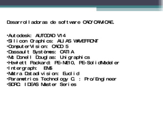 Desarrolladoras de software CAD/CAM/CAE. Autodesk: AUTOCAD V14  Silicon Graphics: ALIAS WAVEFRONT  ComputerVision: CADD 5  Dassault Systèmes: CATIA  Mc Donell Douglas: Unigraphics  Hewlett Packard: PE-ME10, PE-SolidModeler  Intergraph:  EMS Matra Datadivision: Euclid Parametrics Technology C. : Pro/Engineer  SDRC: IDEAS Master Series 