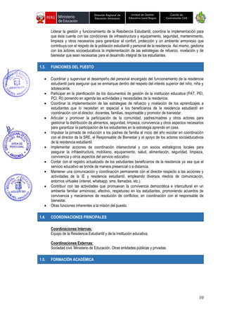 10
Unidad de Gestión
Educativa Local Bagua
Dirección Regional de
Educación Amazonas
Comité de
Contratación CAS
Liderar la gestión y funcionamiento de la Residencia Estudiantil, coordina la implementación para
que ésta cuente con las condiciones de infraestructura y equipamiento, seguridad, mantenimiento,
limpieza y otros necesarios para garantizar el confort, protección y un ambiente armonioso que
contribuya con el respeto de la población estudiantil y personal de la residencia. Así mismo, gestiona
con los actores socioeducativos la implementación de las estrategias de refuerzo, nivelación y de
bienestar que sean necesarias para el desarrollo integral de los estudiantes.
1.3. FUNCIONES DEL PUESTO
• Coordinar y supervisar el desempeño del personal encargado del funcionamiento de la residencia
estudiantil para asegurar que se enmarque dentro del respeto del interés superior del niño, niña y
adolescente.
• Participar en la planificación de los documentos de gestión de la institución educativa (PAT, PEI,
PCI, RI) poniendo en agenda las actividades y necesidades de la residencia.
• Coordinar la implementación de las estrategias de refuerzo y nivelación de los aprendizajes a
estudiantes que lo necesitan en especial a los beneficiarios de la residencia estudiantil en
coordinación con el director, docentes, familias, responsable y promotor de bienestar.
• Articular y promover la participación de la comunidad, padres/madres y otros actores para
gestionar la distribución de alimentos, seguridad, limpieza, convivencia y otros aspectos necesarios
para garantizar la participación de los estudiantes en la estrategia aprendo en casa.
• Impulsar la jornada de inducción a los padres de familia al inicio del año escolar en coordinación
con el director de la SRE, el Responsable de Bienestar y el apoyo de los actores socioeducativos
de la residencia estudiantil.
• Implementar acciones de coordinación intersectorial y con socios estratégicos locales para
asegurar la infraestructura, mobiliario, equipamiento, salud, alimentación, seguridad, limpieza,
convivencia y otros aspectos del servicio educativo
• Contar con el registro actualizado de los estudiantes beneficiarios de la residencia ya sea que el
servicio educativo se brinde de manera presencial o a distancia.
• Mantener una comunicación y coordinación permanente con el director respecto a las acciones y
actividades de la IE y residencia estudiantil, empleando diversos medios de comunicación,
entornos virtuales (intenet, whatsapp, sms, llamadas, etc.).
• Contribuir con las actividades que promuevan la convivencia democrática e intercultural en un
ambiente familiar armonioso, afectivo, respetuoso en los estudiantes, promoviendo acuerdos de
convivencia y mecanismos de resolución de conflictos; en coordinación con el responsable de
bienestar.
• Otras funciones inherentes a la misión del puesto.
1.4. COORDINACIONES PRINCIPALES
Coordinaciones Internas:
Equipo de la Residencia Estudiantil y de la Institución educativa.
Coordinaciones Externas:
Sociedad civil. Ministerio de Educación. Otras entidades públicas y privadas.
1.5. FORMACIÓN ACADÉMICA
 