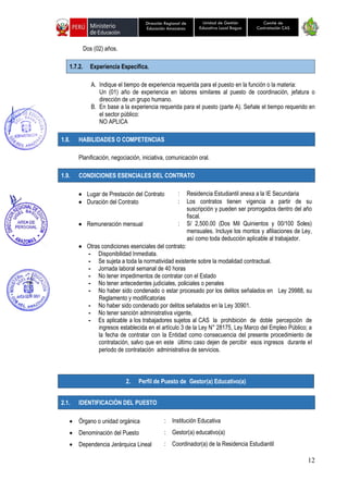 12
Unidad de Gestión
Educativa Local Bagua
Dirección Regional de
Educación Amazonas
Comité de
Contratación CAS
Dos (02) años.
1.7.2. Experiencia Específica.
A. Indique el tiempo de experiencia requerida para el puesto en la función o la materia:
Un (01) año de experiencia en labores similares al puesto de coordinación, jefatura o
dirección de un grupo humano.
B. En base a la experiencia requerida para el puesto (parte A). Señale el tiempo requerido en
el sector público:
NO APLICA
1.8. HABILIDADES O COMPETENCIAS
Planificación, negociación, iniciativa, comunicación oral.
1.9. CONDICIONES ESENCIALES DEL CONTRATO
• Lugar de Prestación del Contrato : Residencia Estudiantil anexa a la IE Secundaria
• Duración del Contrato : Los contratos tienen vigencia a partir de su
suscripción y pueden ser prorrogados dentro del año
fiscal.
• Remuneración mensual : S/ 2,500.00 (Dos Mil Quinientos y 00/100 Soles)
mensuales. Incluye los montos y afiliaciones de Ley,
así como toda deducción aplicable al trabajador.
• Otras condiciones esenciales del contrato:
- Disponibilidad Inmediata.
- Se sujeta a toda la normatividad existente sobre la modalidad contractual.
- Jornada laboral semanal de 40 horas
- No tener impedimentos de contratar con el Estado
- No tener antecedentes judiciales, policiales o penales
- No haber sido condenado o estar procesado por los delitos señalados en Ley 29988, su
Reglamento y modificatorias
- No haber sido condenado por delitos señalados en la Ley 30901.
- No tener sanción administrativa vigente,
- Es aplicable a los trabajadores sujetos al CAS la prohibición de doble percepción de
ingresos establecida en el artículo 3 de la Ley N° 28175, Ley Marco del Empleo Público; a
la fecha de contratar con la Entidad como consecuencia del presente procedimiento de
contratación, salvo que en este último caso dejen de percibir esos ingresos durante el
periodo de contratación administrativa de servicios.
2.1. IDENTIFICACIÓN DEL PUESTO
• Órgano o unidad orgánica : Institución Educativa
• Denominación del Puesto : Gestor(a) educativo(a)
• Dependencia Jerárquica Lineal : Coordinador(a) de la Residencia Estudiantil
2. Perfil de Puesto de Gestor(a) Educativo(a)
 