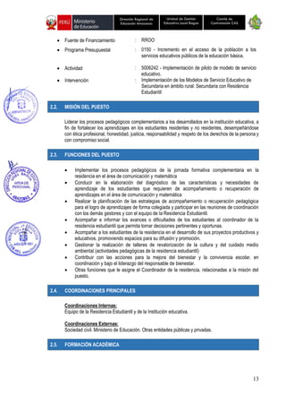 13
Unidad de Gestión
Educativa Local Bagua
Dirección Regional de
Educación Amazonas
Comité de
Contratación CAS
• Fuente de Financiamiento : RROO
• Programa Presupuestal : 0150 - Incremento en el acceso de la población a los
servicios educativos públicos de la educación básica.
• Actividad : 5006242 - Implementación de piloto de modelo de servicio
educativo.
• Intervención : Implementación de los Modelos de Servicio Educativo de
Secundaria en ámbito rural: Secundaria con Residencia
Estudiantil
2.2. MISIÓN DEL PUESTO
Liderar los procesos pedagógicos complementarios a los desarrollados en la institución educativa, a
fin de fortalecer los aprendizajes en los estudiantes residentes y no residentes, desempeñándose
con ética profesional, honestidad, justicia, responsabilidad y respeto de los derechos de la persona y
con compromiso social.
2.3. FUNCIONES DEL PUESTO
• Implementar los procesos pedagógicos de la jornada formativa complementaria en la
residencia en el área de comunicación y matemática
• Conducir en la elaboración del diagnóstico de las características y necesidades de
aprendizaje de los estudiantes que requieren de acompañamiento o recuperación de
aprendizajes en el área de comunicación y matemática
• Realizar la planificación de las estrategias de acompañamiento o recuperación pedagógica
para el logro de aprendizajes de forma colegiada y participar en las reuniones de coordinación
con los demás gestores y con el equipo de la Residencia Estudiantil.
• Acompañar e informar los avances o dificultades de los estudiantes al coordinador de la
residencia estudiantil que permita tomar decisiones pertinentes y oportunas.
• Acompañar a los estudiantes de la residencia en el desarrollo de sus proyectos productivos y
educativos, promoviendo espacios para su difusión y promoción.
• Gestionar la realización de talleres de revalorización de la cultura y del cuidado medio
ambiental (actividades pedagógicas de la residencia estudiantil)
• Contribuir con las acciones para la mejora del bienestar y la convivencia escolar, en
coordinación y bajo el liderazgo del responsable de bienestar.
• Otras funciones que le asigne el Coordinador de la residencia, relacionadas a la misión del
puesto.
2.4. COORDINACIONES PRINCIPALES
Coordinaciones Internas:
Equipo de la Residencia Estudiantil y de la Institución educativa.
Coordinaciones Externas:
Sociedad civil. Ministerio de Educación. Otras entidades públicas y privadas.
2.5. FORMACIÓN ACADÉMICA
 