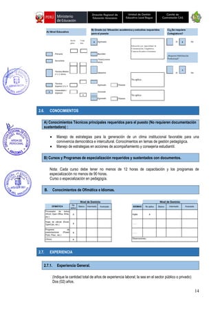14
Unidad de Gestión
Educativa Local Bagua
Dirección Regional de
Educación Amazonas
Comité de
Contratación CAS
2.6. CONOCIMIENTOS
A) Conocimientos Técnicos principales requeridos para el puesto (No requieren documentación
sustentadora) :
• Manejo de estrategias para la generación de un clima institucional favorable para una
convivencia democrática e intercultural. Conocimientos en temas de gestión pedagógica.
• Manejo de estrategias en acciones de acompañamiento y consejería estudiantil.
B) Cursos y Programas de especialización requeridos y sustentados con documentos.
Nota: Cada curso debe tener no menos de 12 horas de capacitación y los programas de
especialización no menos de 90 horas.
Curso o especialización en pedagogía.
B. Conocimientos de Ofimática e Idiomas.
2.7. EXPERIENCIA
2.7.1. Experiencia General.
(Indique la cantidad total de años de experiencia laboral; la sea en el sector público o privado)
Dos (02) años.
 