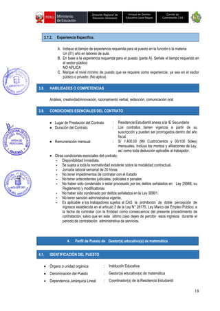 18
Unidad de Gestión
Educativa Local Bagua
Dirección Regional de
Educación Amazonas
Comité de
Contratación CAS
3.7.2. Experiencia Específica.
A. Indique el tiempo de experiencia requerida para el puesto en la función o la materia:
Un (01) año en labores de aula.
B. En base a la experiencia requerida para el puesto (parte A). Señale el tiempo requerido en
el sector público:
NO APLICA
C. Marque el nivel mínimo de puesto que se requiere como experiencia; ya sea en el sector
público o privado: (No aplica)
3.8. HABILIDADES O COMPETENCIAS
Análisis, creatividad/innovación, razonamiento verbal, redacción, comunicación oral.
3.9. CONDICIONES ESENCIALES DEL CONTRATO
• Lugar de Prestación del Contrato : Residencia Estudiantil anexa a la IE Secundaria
• Duración del Contrato : Los contratos tienen vigencia a partir de su
suscripción y pueden ser prorrogados dentro del año
fiscal.
• Remuneración mensual : S/ 1,400.00 (Mil Cuatrocientos y 00/100 Soles)
mensuales. Incluye los montos y afiliaciones de Ley,
así como toda deducción aplicable al trabajador.
• Otras condiciones esenciales del contrato:
- Disponibilidad Inmediata.
- Se sujeta a toda la normatividad existente sobre la modalidad contractual.
- Jornada laboral semanal de 20 horas
- No tener impedimentos de contratar con el Estado
- No tener antecedentes judiciales, policiales o penales
- No haber sido condenado o estar procesado por los delitos señalados en Ley 29988, su
Reglamento y modificatorias
- No haber sido condenado por delitos señalados en la Ley 30901.
- No tener sanción administrativa vigente,
- Es aplicable a los trabajadores sujetos al CAS la prohibición de doble percepción de
ingresos establecida en el artículo 3 de la Ley N° 28175, Ley Marco del Empleo Público; a
la fecha de contratar con la Entidad como consecuencia del presente procedimiento de
contratación, salvo que en este último caso dejen de percibir esos ingresos durante el
periodo de contratación administrativa de servicios.
4.1. IDENTIFICACIÓN DEL PUESTO
• Órgano o unidad orgánica : Institución Educativa
• Denominación del Puesto : Gestor(a) educativo(a) de matemática
• Dependencia Jerárquica Lineal : Coordinador(a) de la Residencia Estudiantil
4. Perfil de Puesto de Gestor(a) educativo(a) de matemática
 