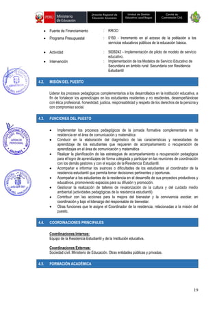 19
Unidad de Gestión
Educativa Local Bagua
Dirección Regional de
Educación Amazonas
Comité de
Contratación CAS
• Fuente de Financiamiento : RROO
• Programa Presupuestal : 0150 - Incremento en el acceso de la población a los
servicios educativos públicos de la educación básica.
• Actividad : 5006242 - Implementación de piloto de modelo de servicio
educativo.
• Intervención : Implementación de los Modelos de Servicio Educativo de
Secundaria en ámbito rural: Secundaria con Residencia
Estudiantil
4.2. MISIÓN DEL PUESTO
Liderar los procesos pedagógicos complementarios a los desarrollados en la institución educativa, a
fin de fortalecer los aprendizajes en los estudiantes residentes y no residentes, desempeñándose
con ética profesional, honestidad, justicia, responsabilidad y respeto de los derechos de la persona y
con compromiso social.
4.3. FUNCIONES DEL PUESTO
• Implementar los procesos pedagógicos de la jornada formativa complementaria en la
residencia en el área de comunicación y matemática
• Conducir en la elaboración del diagnóstico de las características y necesidades de
aprendizaje de los estudiantes que requieren de acompañamiento o recuperación de
aprendizajes en el área de comunicación y matemática
• Realizar la planificación de las estrategias de acompañamiento o recuperación pedagógica
para el logro de aprendizajes de forma colegiada y participar en las reuniones de coordinación
con los demás gestores y con el equipo de la Residencia Estudiantil.
• Acompañar e informar los avances o dificultades de los estudiantes al coordinador de la
residencia estudiantil que permita tomar decisiones pertinentes y oportunas.
• Acompañar a los estudiantes de la residencia en el desarrollo de sus proyectos productivos y
educativos, promoviendo espacios para su difusión y promoción.
• Gestionar la realización de talleres de revalorización de la cultura y del cuidado medio
ambiental (actividades pedagógicas de la residencia estudiantil)
• Contribuir con las acciones para la mejora del bienestar y la convivencia escolar, en
coordinación y bajo el liderazgo del responsable de bienestar.
• Otras funciones que le asigne el Coordinador de la residencia, relacionadas a la misión del
puesto.
4.4. COORDINACIONES PRINCIPALES
Coordinaciones Internas:
Equipo de la Residencia Estudiantil y de la Institución educativa.
Coordinaciones Externas:
Sociedad civil. Ministerio de Educación. Otras entidades públicas y privadas.
4.5. FORMACIÓN ACADÉMICA
 