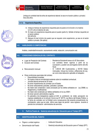 21
Unidad de Gestión
Educativa Local Bagua
Dirección Regional de
Educación Amazonas
Comité de
Contratación CAS
(Indique la cantidad total de años de experiencia laboral; la sea en el sector público o privado)
Dos (02) años.
4.7.2. Experiencia Específica.
A. Indique el tiempo de experiencia requerida para el puesto en la función o la materia:
Un (01) año en labores de aula.
B. En base a la experiencia requerida para el puesto (parte A). Señale el tiempo requerido en
el sector público:
NO APLICA
C. Marque el nivel mínimo de puesto que se requiere como experiencia; ya sea en el sector
público o privado: (No aplica)
4.8. HABILIDADES O COMPETENCIAS
Análisis, creatividad/innovación, razonamiento verbal, redacción, comunicación oral.
4.9. CONDICIONES ESENCIALES DEL CONTRATO
• Lugar de Prestación del Contrato : Residencia Estudiantil anexa a la IE Secundaria
• Duración del Contrato : Los contratos tienen vigencia a partir de su
suscripción y pueden ser prorrogados dentro del año
fiscal.
• Remuneración mensual : S/ 1,400.00 (Mil Cuatrocientos y 00/100 Soles)
mensuales. Incluye los montos y afiliaciones de Ley,
así como toda deducción aplicable al trabajador.
• Otras condiciones esenciales del contrato:
- Disponibilidad Inmediata.
- Se sujeta a toda la normatividad existente sobre la modalidad contractual.
- Jornada laboral semanal de 20 horas
- No tener impedimentos de contratar con el Estado
- No tener antecedentes judiciales, policiales o penales
- No haber sido condenado o estar procesado por los delitos señalados en Ley 29988, su
Reglamento y modificatorias
- No haber sido condenado por delitos señalados en la Ley 30901.
- No tener sanción administrativa vigente,
- Es aplicable a los trabajadores sujetos al CAS la prohibición de doble percepción de
ingresos establecida en el artículo 3 de la Ley N° 28175, Ley Marco del Empleo Público; a
la fecha de contratar con la Entidad como consecuencia del presente procedimiento de
contratación, salvo que en este último caso dejen de percibir esos ingresos durante el
periodo de contratación administrativa de servicios.
5.1. IDENTIFICACIÓN DEL PUESTO
• Órgano o unidad orgánica : Institución Educativa
• Denominación del Puesto : Gestor(a) educativo(a) de Educación para el Trabajo (EPT)
5. Perfil de Puesto de Gestor(a) educativo(a) de Educación para el Trabajo (EPT)
 