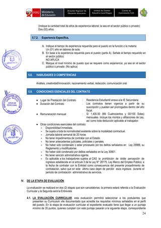 24
Unidad de Gestión
Educativa Local Bagua
Dirección Regional de
Educación Amazonas
Comité de
Contratación CAS
(Indique la cantidad total de años de experiencia laboral; la sea en el sector público o privado)
Dos (02) años.
5.7.2. Experiencia Específica.
A. Indique el tiempo de experiencia requerida para el puesto en la función o la materia:
Un (01) año en labores de aula.
B. En base a la experiencia requerida para el puesto (parte A). Señale el tiempo requerido en
el sector público:
NO APLICA
C. Marque el nivel mínimo de puesto que se requiere como experiencia; ya sea en el sector
público o privado: (No aplica)
5.8. HABILIDADES O COMPETENCIAS
Análisis, creatividad/innovación, razonamiento verbal, redacción, comunicación oral.
5.9. CONDICIONES ESENCIALES DEL CONTRATO
• Lugar de Prestación del Contrato : Residencia Estudiantil anexa a la IE Secundaria
• Duración del Contrato : Los contratos tienen vigencia a partir de su
suscripción y pueden ser prorrogados dentro del año
fiscal.
• Remuneración mensual : S/ 1,400.00 (Mil Cuatrocientos y 00/100 Soles)
mensuales. Incluye los montos y afiliaciones de Ley,
así como toda deducción aplicable al trabajador.
• Otras condiciones esenciales del contrato:
- Disponibilidad Inmediata.
- Se sujeta a toda la normatividad existente sobre la modalidad contractual.
- Jornada laboral semanal de 20 horas
- No tener impedimentos de contratar con el Estado
- No tener antecedentes judiciales, policiales o penales
- No haber sido condenado o estar procesado por los delitos señalados en Ley 29988, su
Reglamento y modificatorias
- No haber sido condenado por delitos señalados en la Ley 30901.
- No tener sanción administrativa vigente,
- Es aplicable a los trabajadores sujetos al CAS la prohibición de doble percepción de
ingresos establecida en el artículo 3 de la Ley N° 28175, Ley Marco del Empleo Público; a
la fecha de contratar con la Entidad como consecuencia del presente procedimiento de
contratación, salvo que en este último caso dejen de percibir esos ingresos durante el
periodo de contratación administrativa de servicios.
IV. DE LA ETAPA DE EVALUACIÓN:
La evaluación se realizará en dos (2) etapas que son cancelatorias: la primera estará referida a la Evaluación
Curricular y la Segunda será la Entrevista.
4.1. LA EVALUACIÓN CURRICULAR, esta evaluación permitirá seleccionar a los postulantes que
presenten su Curriculum vite documentado que acredite los requisitos mínimos señalados en el perfil
del puesto. En la etapa de evaluación curricular el expediente evaluado tiene que llegar a un puntaje
mínimo de 35 puntos, quienes cumplan con este puntaje pasarán a la siguiente etapa, correspondiente
 