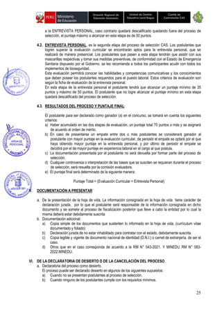 25
Unidad de Gestión
Educativa Local Bagua
Dirección Regional de
Educación Amazonas
Comité de
Contratación CAS
a la ENTREVISTA PERSONAL, caso contrario quedará descalificado quedando fuera del proceso de
selección, el puntaje máximo a alcanzar en esta etapa es de 50 puntos.
4.2. ENTREVISTA PERSONAL, es la segunda etapa del proceso de selección CAS. Los postulantes que
logren superar la evaluación curricular se encontrarán aptos para la entrevista personal, que se
realizará de manera presencial. Los postulantes que pasen a esta etapa tendrán que asistir con sus
mascarillas respectivas y tomar sus medidas preventivas, de conformidad con el Estado de Emergencia
Sanitaria dispuesto por el Gobierno, se les recomienda a todos los participantes acudir con todos los
implementos de bioseguridad.
Esta evaluación permitirá conocer las habilidades y competencias comunicativas y los conocimientos
que deben poseer los postulantes requeridos para el puesto laboral. Estos criterios de evaluación son
según la ficha de evaluación de la entrevista personal.
En esta etapa de la entrevista personal el postulante tendrá que alcanzar un puntaje mínimo de 35
puntos y máximo de 50 puntos. El postulante que no logre alcanzar el puntaje mínimo en esta etapa
quedará descalificado del proceso de selección.
4.3. RESULTADOS DEL PROCESO Y PUNTAJE FINAL:
El postulante para ser declarado como ganador (a) en el concurso, se tomará en cuenta los siguientes
criterios:
a) Haber acumulado en las dos etapas de evaluación, un puntaje total 70 puntos o más y se asignará
de acuerdo al orden de mérito.
b) En caso de presentarse un empate entre dos o más postulantes se considerará ganador al
postulante con mayor puntaje en la evaluación curricular, de persistir el empate se optará por el que
haya obtenido mayor puntaje en la entrevista personal, y por último de persistir el empate se
decidirá por el de mayor puntaje en experiencia laboral en el cargo al que postula.
c) La documentación presentada por el postulante no será devuelta por formar parte del proceso de
selección.
d) Cualquier controversia o interpretación de las bases que se susciten se requieran durante el proceso
de selección, será resuelta por la comisión evaluadora.
e) El puntaje final será determinado de la siguiente manera:
Puntaje Total = (Evaluación Curricular + Entrevista Personal)
V. DOCUMENTACIÓN A PRESENTAR
a. De la presentación de la hoja de vida, La información consignada en la hoja de vida tiene carácter de
declaración jurada, por lo que el postulante será responsable de la información consignada en dicho
documento y se somete al proceso de fiscalización posterior que lleve a cabo la entidad por lo cual la
misma deberá estar debidamente suscrita
b. Documentación adicional:
a) Copia simple de los documentos que sustenten lo informado en la hoja de vida, (currículum vitae
documentado y foliado)
b) Declaración jurada de no estar inhabilitado para contratar con el estado, debidamente suscrita.
c) Copia legible y vigente de documento nacional de identidad (D.N.I.) o carnet de extranjería, de ser el
caso.
d) Otros que en el caso corresponda de acuerdo a la RM N° 043-2021. Y MINEDU RM N° 083-
2022.MINEDU.
VI. DE LA DECLARATORIA DE DESIERTO O DE LA CANCELACIÓN DEL PROCESO.
a. Declaratoria del proceso como desierto.
El proceso puede ser declarado desierto en algunos de los siguientes supuestos:
a) Cuando no se presentan postulantes al proceso de selección.
b) Cuando ninguno de los postulantes cumple con los requisitos mínimos.
 