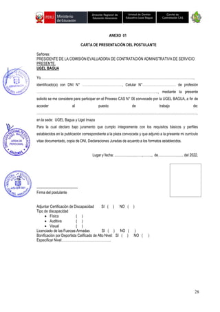 28
Unidad de Gestión
Educativa Local Bagua
Dirección Regional de
Educación Amazonas
Comité de
Contratación CAS
ANEXO 01
CARTA DE PRESENTACIÓN DEL POSTULANTE
Señores:
PRESIDENTE DE LA COMISIÓN EVALUADORA DE CONTRATACIÓN ADMINISTRATIVA DE SERVICIO
PRESENTE.
UGEL BAGUA
Yo…………………………………………………………………………………………………………….…………..,
identificado(a) con DNI N° ………………………………, Celular N°………………………… de profesión
……………………………………………..……………………………………….……….., mediante la presente
solicito se me considere para participar en el Proceso CAS N° 06 convocado por la UGEL BAGUA, a fin de
acceder al puesto de trabajo de:
………………………………………………………………………………………………………………………………,
en la sede: UGEL Bagua y Ugel Imaza
Para la cual declaro bajo juramento que cumplo íntegramente con los requisitos básicos y perfiles
establecidos en la publicación correspondiente a la plaza convocada y que adjunto a la presente mi currículo
vitae documentado, copia de DNI, Declaraciones Juradas de acuerdo a los formatos establecidos.
Lugar y fecha: ……………….……,…….., de……………….…. del 2022.
-------------------------------------
Firma del postulante
Adjuntar Certificación de Discapacidad SI ( ) NO ( )
Tipo de discapacidad
• Física ( )
• Auditiva ( )
• Visual ( )
Licenciado de las Fuerzas Armadas SI ( ) NO ( )
Bonificación por Deportista Calificado de Alto Nivel: SI ( ) NO ( )
Especificar Nivel:……………………………………..
 