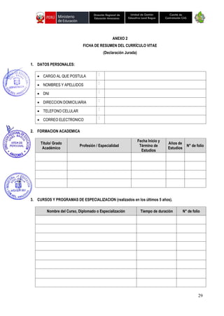 29
Unidad de Gestión
Educativa Local Bagua
Dirección Regional de
Educación Amazonas
Comité de
Contratación CAS
ANEXO 2
FICHA DE RESUMEN DEL CURRÍCULO VITAE
(Declaración Jurada)
1. DATOS PERSONALES:
• CARGO AL QUE POSTULA :
• NOMBRES Y APELLIDOS :
• DNI :
• DIRECCION DOMICILIARIA :
• TELEFONO CELULAR :
• CORREO ELECTRONICO :
2. FORMACION ACADEMICA
Título/ Grado
Académico
Profesión / Especialidad
Fecha Inicio y
Término de
Estudios
Años de
Estudios
N° de folio
3. CURSOS Y PROGRAMAS DE ESPECIALIZACION (realizados en los últimos 5 años).
Nombre del Curso, Diplomado o Especialización Tiempo de duración N° de folio
 