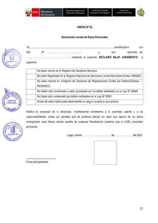 32
Unidad de Gestión
Educativa Local Bagua
Dirección Regional de
Educación Amazonas
Comité de
Contratación CAS
ANEXO Nº 03
Declaración Jurada de Datos Personales
Yo,..............................................................................................................identificado/a con
DNI N° ………………………………….. y con domicilio en:
………………………………………………; mediante la presente, DECLARO BAJO JURAMENTO lo
siguiente:
No estar inscrito en el Registro de Deudores Morosos
No estar Registrado en el Registro Nacional de Sanciones contra Servidores Civiles -RNSSC
No estar inscrito en el Registro de Deudores de Reparaciones Civiles por Delitos Dolosos -
REDERECI.
No haber sido condenado o estar procesado por los delitos señalados en la Ley Nº 29988.
No haber sido condenado por delitos señalados en la Ley Nº 30901
Gozar de salud óptima para desempeñar el cargo o puesto al que postulo
Ratifico la veracidad de lo declarado, manifestando someterme a la autoridad vigente y a las
responsabilidades civiles y/o penales que se pudieran derivar en caso que alguno de los datos
consignados sean falsos, siendo pasible de cualquier fiscalización posterior que la UGEL considere
pertinente.
Lugar y fecha: ……………….……,…….., de……………….…. del 2022
-------------------------------------
Firma del postulante
 