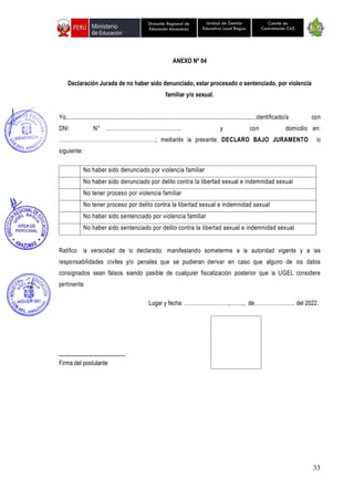 33
Unidad de Gestión
Educativa Local Bagua
Dirección Regional de
Educación Amazonas
Comité de
Contratación CAS
ANEXO Nº 04
Declaración Jurada de no haber sido denunciado, estar procesado o sentenciado, por violencia
familiar y/o sexual.
Yo,..............................................................................................................identificado/a con
DNI N° ………………………………….. y con domicilio en:
………………………………………………; mediante la presente, DECLARO BAJO JURAMENTO lo
siguiente:
No haber sido denunciado por violencia familiar
No haber sido denunciado por delito contra la libertad sexual e indemnidad sexual
No tener proceso por violencia familiar
No tener proceso por delito contra la libertad sexual e indemnidad sexual
No haber sido sentenciado por violencia familiar
No haber sido sentenciado por delito contra la libertad sexual e indemnidad sexual
Ratifico la veracidad de lo declarado, manifestando someterme a la autoridad vigente y a las
responsabilidades civiles y/o penales que se pudieran derivar en caso que alguno de los datos
consignados sean falsos, siendo pasible de cualquier fiscalización posterior que la UGEL considere
pertinente.
Lugar y fecha: ……………….……,…….., de……………….…. del 2022.
-------------------------------------
Firma del postulante
 