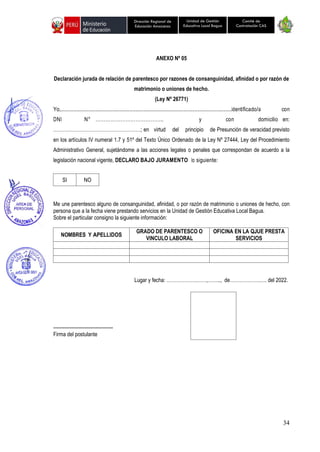 34
Unidad de Gestión
Educativa Local Bagua
Dirección Regional de
Educación Amazonas
Comité de
Contratación CAS
ANEXO Nº 05
Declaración jurada de relación de parentesco por razones de consanguinidad, afinidad o por razón de
matrimonio o uniones de hecho.
(Ley Nº 26771)
Yo,..............................................................................................................identificado/a con
DNI N° ………………………………….. y con domicilio en:
………………………………………………; en virtud del principio de Presunción de veracidad previsto
en los artículos IV numeral 1.7 y 51º del Texto Único Ordenado de la Ley Nº 27444, Ley del Procedimiento
Administrativo General, sujetándome a las acciones legales o penales que correspondan de acuerdo a la
legislación nacional vigente, DECLARO BAJO JURAMENTO lo siguiente:
SI NO
Me une parentesco alguno de consanguinidad, afinidad, o por razón de matrimonio o uniones de hecho, con
persona que a la fecha viene prestando servicios en la Unidad de Gestión Educativa Local Bagua.
Sobre el particular consigno la siguiente información:
NOMBRES Y APELLIDOS
GRADO DE PARENTESCO O
VINCULO LABORAL
OFICINA EN LA QJUE PRESTA
SERVICIOS
Lugar y fecha: ……………….……,…….., de……………….…. del 2022.
-------------------------------------
Firma del postulante
 