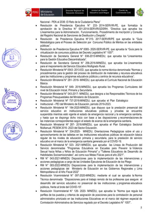 5
Unidad de Gestión
Educativa Local Bagua
Dirección Regional de
Educación Amazonas
Comité de
Contratación CAS
Nacional - PEN al 2036: El Reto de la Ciudadanía Plena”
• Resolución de Presidencia Ejecutiva N° 233- 2014-SERVIR-PE, que formaliza la
aprobación de la Directiva N° 001-2014-SERVIR/GDSRH, “Directiva que aprueba los
Lineamientos para la Administración, Funcionamiento, Procedimiento de inscripción y Consulta
del Registro Nacional de Sanciones de Destitución y Despido”.
• Resolución de Presidencia Ejecutiva Nº 315- 2017-SERVIR/PE que aprueba la “Guía
Metodológica para el Proceso de Selección por Concurso Público de Méritos en las entidades
públicas”.
• Resolución de Presidencia Ejecutiva Nº 0065- 2020-SERVIR-PE, que aprueba la “Guía para la
virtualización de concursos públicos del Decreto Legislativo N° 1057”.
• Resolución de Secretaría General N° 938-2015-MINEDU, que aprueba los “Lineamientos
para la Gestión Educativa Descentralizada”.
• Resolución de Secretaría General N° 256-2016-MINEDU, que aprueba los Lineamientos
para el mejoramiento del Servicio Educativo Multigrado Rural.
• Resolución Ministerial Nº 0543- 2013-ED, que aprueba la norma técnica denominada “Normas y
procedimientos para la gestión del proceso de distribución de materiales y recursos educativos
para las instituciones y programas educativos públicos y centros de recursos educativos”.
• Resolución Ministerial N° 281- 2016- MINEDU, que aprueba el Currículo Nacional de Educación
Básica.
• Resolución Ministerial N° 649- 2016-MINEDU, que aprueba los Programas Curriculares del
nivel de Educación Inicial, Primaria y Secundaria.
• Resolución Ministerial N° 043-2017- MINEDU, que designa a los Responsables Técnicos de los
Programas Presupuestales del Ministerio de Educación.
• Resolución Ministerial Nº 737-2018-MINEDU, que aprueba el Plan Estratégico
• Institucional – PEI del Ministerio de Educación, período 2019-2023.
• Resolución Ministerial N° 184-2020-MINEDU, que dispuso que la prestación presencial del
servicio educativo en instituciones educativas públicas y privadas se encuentra
suspendida mientras esté vigente el estado de emergencia nacional y la emergencia sanitaria,
y hasta que se disponga dicho inicio con base a las disposiciones y recomendaciones de
las instancias correspondientes según el estado de avance de la emergencia sanitaria.
• Resolución Ministerial Nº 287- 2016-MINEDU, que aprueba el Plan Estratégico Sectorial
Multianual, PESEM 2016- 2023 del Sector Educación.
• Resolución Ministerial N° 334-2020- MINEDU, Orientaciones Pedagógicas sobre el uso y
aprovechamiento de las tabletas en las instituciones educativas públicas de educación básica
regular de los niveles de educación primaria y secundaria, para la prestación de servicio
educativo en el marco de la emergencia sanitaria generada por el COVID-19.
• Resolución Ministerial N° 023- 2021-MINEDU, que aprueba las Líneas de Producción del
Servicio denominadas "Programas Educativos en Escuelas para Prevenir la Violencia
Sexual hacia Niñas y Niños de Educación Primaria" y "Talleres Educativos de Desarrollo de
Habilidades Socioemocionales", así como sus Metas Físicas para el año 2021".
• RM N° 043-2021-MINEDU Disposiciones para la implementación de las intervenciones y
acciones pedagógicas a cargo de las Unidades Ejecutoras de Educación de los Pliego
• RM N° 083-2022-MINEDU Disposiciones para la implementación de las intervenciones y
acciones pedagógicas del Ministerio de Educación en los Gobiernos Regionales y Lima
Metropolitana en el Año Fiscal 2022”
• Resolución Viceministerial N° 097-2020-MINEDU, mediante el cual se aprueba la Norma
Técnica denominada “Disposiciones para el trabajo remoto de los profesores que asegure el
desarrollo del servicio educativo no presencial de las instituciones y programas educativos
públicos, frente al brote del COVID-19”.
• Resolución Viceministerial N° 126- 2020- MINEDU, que aprueba la “Norma que regula los
perfiles de los puestos y criterios de asignación de posiciones para la contratación de personal
administrativo priorizado en las Instituciones Educativas en el marco del régimen especial de
Contratación Administrativa de Servicios regulado por el Decreto Legislativo N° 1057”.
 