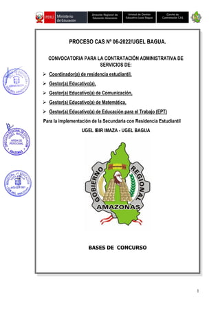 1
Unidad de Gestión
Educativa Local Bagua
Dirección Regional de
Educación Amazonas
Comité de
Contratación CAS
PROCESO CAS Nº 06-2022/UGEL BAGUA.
CONVOCATORIA PARA LA CONTRATACIÓN ADMINISTRATIVA DE
SERVICIOS DE:
➢ Coordinador(a) de residencia estudiantil,
➢ Gestor(a) Educativo(a),
➢ Gestor(a) Educativo(a) de Comunicación,
➢ Gestor(a) Educativo(a) de Matemática,
➢ Gestor(a) Educativo(a) de Educación para el Trabajo (EPT)
Para la implementación de la Secundaria con Residencia Estudiantil
UGEL IBIR IMAZA - UGEL BAGUA
BASES DE CONCURSO
 