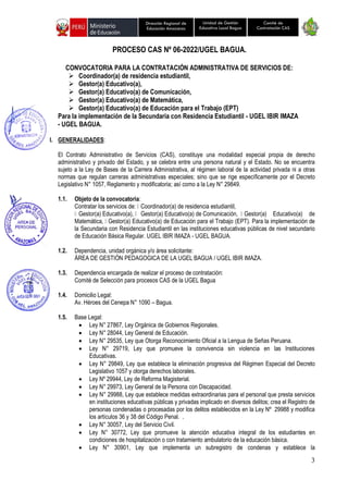 3
Unidad de Gestión
Educativa Local Bagua
Dirección Regional de
Educación Amazonas
Comité de
Contratación CAS
PROCESO CAS Nº 06-2022/UGEL BAGUA.
CONVOCATORIA PARA LA CONTRATACIÓN ADMINISTRATIVA DE SERVICIOS DE:
➢ Coordinador(a) de residencia estudiantil,
➢ Gestor(a) Educativo(a),
➢ Gestor(a) Educativo(a) de Comunicación,
➢ Gestor(a) Educativo(a) de Matemática,
➢ Gestor(a) Educativo(a) de Educación para el Trabajo (EPT)
Para la implementación de la Secundaria con Residencia Estudiantil - UGEL IBIR IMAZA
- UGEL BAGUA.
I. GENERALIDADES:
El Contrato Administrativo de Servicios (CAS), constituye una modalidad especial propia de derecho
administrativo y privado del Estado, y se celebra entre una persona natural y el Estado. No se encuentra
sujeto a la Ley de Bases de la Carrera Administrativa, al régimen laboral de la actividad privada ni a otras
normas que regulan carreras administrativas especiales; sino que se rige específicamente por el Decreto
Legislativo N° 1057, Reglamento y modificatoria; así como a la Ley N° 29849.
1.1. Objeto de la convocatoria:
Contratar los servicios de: Coordinador(a) de residencia estudiantil,
Gestor(a) Educativo(a), Gestor(a) Educativo(a) de Comunicación, Gestor(a) Educativo(a) de
Matemática, Gestor(a) Educativo(a) de Educación para el Trabajo (EPT). Para la implementación de
la Secundaria con Residencia Estudiantil en las instituciones educativas públicas de nivel secundario
de Educación Básica Regular. UGEL IBIR IMAZA - UGEL BAGUA.
1.2. Dependencia, unidad orgánica y/o área solicitante:
ÁREA DE GESTIÓN PEDAGOGICA DE LA UGEL BAGUA / UGEL IBIR IMAZA.
1.3. Dependencia encargada de realizar el proceso de contratación:
Comité de Selección para procesos CAS de la UGEL Bagua
1.4. Domicilio Legal:
Av. Héroes del Cenepa N° 1090 – Bagua.
1.5. Base Legal:
• Ley N° 27867, Ley Orgánica de Gobiernos Regionales.
• Ley N° 28044, Ley General de Educación.
• Ley N° 29535, Ley que Otorga Reconocimiento Oficial a la Lengua de Señas Peruana.
• Ley N° 29719, Ley que promueve la convivencia sin violencia en las Instituciones
Educativas.
• Ley N° 29849, Ley que establece la eliminación progresiva del Régimen Especial del Decreto
Legislativo 1057 y otorga derechos laborales.
• Ley Nº 29944, Ley de Reforma Magisterial.
• Ley N° 29973, Ley General de la Persona con Discapacidad.
• Ley N° 29988, Ley que establece medidas extraordinarias para el personal que presta servicios
en instituciones educativas públicas y privadas implicado en diversos delitos; crea el Registro de
personas condenadas o procesadas por los delitos establecidos en la Ley Nº 29988 y modifica
los artículos 36 y 38 del Código Penal. .
• Ley N° 30057, Ley del Servicio Civil.
• Ley N° 30772, Ley que promueve la atención educativa integral de los estudiantes en
condiciones de hospitalización o con tratamiento ambulatorio de la educación básica.
• Ley N° 30901, Ley que implementa un subregistro de condenas y establece la
 