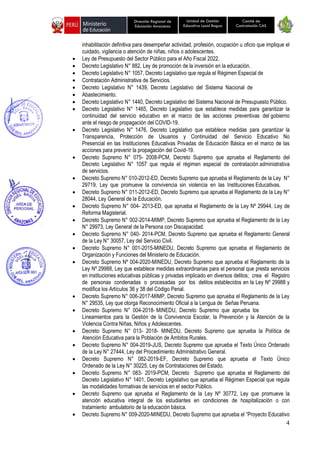 4
Unidad de Gestión
Educativa Local Bagua
Dirección Regional de
Educación Amazonas
Comité de
Contratación CAS
inhabilitación definitiva para desempeñar actividad, profesión, ocupación u oficio que implique el
cuidado, vigilancia o atención de niñas, niños o adolescentes.
• Ley de Presupuesto del Sector Público para el Año Fiscal 2022.
• Decreto Legislativo N° 882, Ley de promoción de la inversión en la educación.
• Decreto Legislativo N° 1057, Decreto Legislativo que regula el Régimen Especial de
• Contratación Administrativa de Servicios.
• Decreto Legislativo N° 1439, Decreto Legislativo del Sistema Nacional de
• Abastecimiento.
• Decreto Legislativo N° 1440, Decreto Legislativo del Sistema Nacional de Presupuesto Público.
• Decreto Legislativo N° 1465, Decreto Legislativo que establece medidas para garantizar la
continuidad del servicio educativo en el marco de las acciones preventivas del gobierno
ante el riesgo de propagación del COVID-19.
• Decreto Legislativo N° 1476, Decreto Legislativo que establece medidas para garantizar la
Transparencia, Protección de Usuarios y Continuidad del Servicio Educativo No
Presencial en las Instituciones Educativas Privadas de Educación Básica en el marco de las
acciones para prevenir la propagación del Covid-19.
• Decreto Supremo N° 075- 2008-PCM, Decreto Supremo que aprueba el Reglamento del
Decreto Legislativo N° 1057 que regula el régimen especial de contratación administrativa
de servicios.
• Decreto Supremo N° 010-2012-ED, Decreto Supremo que aprueba el Reglamento de la Ley N°
29719, Ley que promueve la convivencia sin violencia en las Instituciones Educativas.
• Decreto Supremo N° 011-2012-ED, Decreto Supremo que aprueba el Reglamento de la Ley N°
28044, Ley General de la Educación.
• Decreto Supremo N° 004- 2013-ED, que aprueba el Reglamento de la Ley Nº 29944, Ley de
Reforma Magisterial.
• Decreto Supremo N° 002-2014-MIMP, Decreto Supremo que aprueba el Reglamento de la Ley
N° 29973, Ley General de la Persona con Discapacidad.
• Decreto Supremo N° 040- 2014-PCM, Decreto Supremo que aprueba el Reglamento General
de la Ley N° 30057, Ley del Servicio Civil.
• Decreto Supremo N° 001-2015-MINEDU, Decreto Supremo que aprueba el Reglamento de
Organización y Funciones del Ministerio de Educación.
• Decreto Supremo Nº 004-2020-MINEDU, Decreto Supremo que aprueba el Reglamento de la
Ley Nº 29988, Ley que establece medidas extraordinarias para el personal que presta servicios
en instituciones educativas públicas y privadas implicado en diversos delitos; crea el Registro
de personas condenadas o procesadas por los delitos establecidos en la Ley Nº 29988 y
modifica los Artículos 36 y 38 del Código Penal.
• Decreto Supremo N° 006-2017-MIMP, Decreto Supremo que aprueba el Reglamento de la Ley
N° 29535, Ley que otorga Reconocimiento Oficial a la Lengua de Señas Peruana.
• Decreto Supremo N° 004-2018- MINEDU, Decreto Supremo que aprueba los
Lineamientos para la Gestión de la Convivencia Escolar, la Prevención y la Atención de la
Violencia Contra Niñas, Niños y Adolescentes.
• Decreto Supremo N° 013- 2018- MINEDU, Decreto Supremo que aprueba la Política de
Atención Educativa para la Población de Ámbitos Rurales.
• Decreto Supremo N° 004-2019-JUS, Decreto Supremo que aprueba el Texto Único Ordenado
de la Ley N° 27444, Ley del Procedimiento Administrativo General.
• Decreto Supremo N° 082-2019-EF, Decreto Supremo que aprueba el Texto Único
Ordenado de la Ley N° 30225, Ley de Contrataciones del Estado.
• Decreto Supremo N° 083- 2019-PCM, Decreto Supremo que aprueba el Reglamento del
Decreto Legislativo N° 1401, Decreto Legislativo que aprueba el Régimen Especial que regula
las modalidades formativas de servicios en el sector Público.
• Decreto Supremo que aprueba el Reglamento de la Ley Nº 30772, Ley que promueve la
atención educativa integral de los estudiantes en condiciones de hospitalización o con
tratamiento ambulatorio de la educación básica.
• Decreto Supremo N° 009-2020-MINEDU, Decreto Supremo que aprueba el “Proyecto Educativo
 