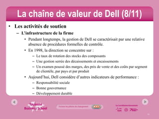 La chaîne de valeur de Dell (8/11)
• Les activités de soutien
   – L’infrastructure de la firme
       • Pendant longtemps, la gestion de Dell se caractérisait par une relative
         absence de procédures formelles de contrôle.
       • En 1998, la direction se concentre sur :
           – Le taux de rotation des stocks des composants
           – Une gestion serrée des décaissements et encaissements
           – Un examen poussé des marges, des prix de vente et des coûts par segment
             de clientèle, par pays et par produit
       • Aujourd’hui, Dell considère d’autres indicateurs de performance :
           – Responsabilité sociale
           – Bonne gouvernance
           – Développement durable




                                                                                       11
 