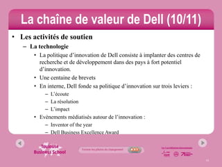 La chaîne de valeur de Dell (10/11)
• Les activités de soutien
   – La technologie
       • La politique d’innovation de Dell consiste à implanter des centres de
         recherche et de développement dans des pays à fort potentiel
         d’innovation.
       • Une centaine de brevets
       • En interne, Dell fonde sa politique d’innovation sur trois leviers :
           – L’écoute
           – La résolution
           – L’impact
       • Evènements médiatisés autour de l’innovation :
           – Inventor of the year
           – Dell Business Excellence Award




                                                                                 13
 