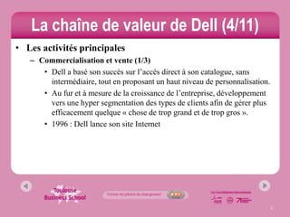 La chaîne de valeur de Dell (4/11)
• Les activités principales
   – Commercialisation et vente (1/3)
      • Dell a basé son succès sur l’accès direct à son catalogue, sans
        intermédiaire, tout en proposant un haut niveau de personnalisation.
      • Au fur et à mesure de la croissance de l’entreprise, développement
        vers une hyper segmentation des types de clients afin de gérer plus
        efficacement quelque « chose de trop grand et de trop gros ».
      • 1996 : Dell lance son site Internet




                                                                               7
 