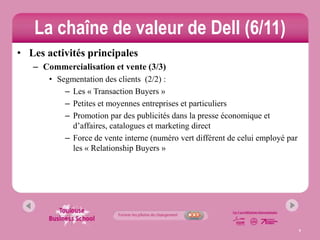 La chaîne de valeur de Dell (6/11)
• Les activités principales
   – Commercialisation et vente (3/3)
       • Segmentation des clients (2/2) :
           – Les « Transaction Buyers »
           – Petites et moyennes entreprises et particuliers
           – Promotion par des publicités dans la presse économique et
             d’affaires, catalogues et marketing direct
           – Force de vente interne (numéro vert différent de celui employé par
             les « Relationship Buyers »




                                                                                  9
 