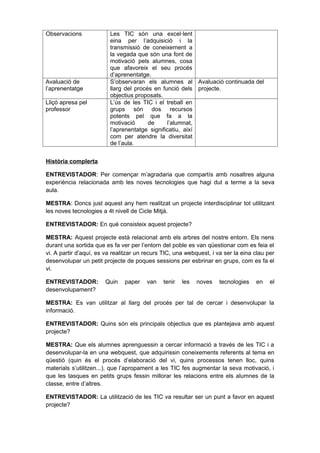 Observacions             Les TIC són una excel·lent
                         eina per l’adquisició i la
                         transmissió de coneixement a
                         la vegada que són una font de
                         motivació pels alumnes, cosa
                         que afavoreix el seu procés
                         d’aprenentatge.
Avaluació de             S’observaran els alumnes al Avaluació continuada del
l’aprenentatge           llarg del procés en funció dels projecte.
                         objectius proposats.
Lliçó apresa pel         L’ús de les TIC i el treball en
professor                grups són dos recursos
                         potents pel que fa a la
                         motivació      de     l’alumnat,
                         l’aprenentatge significatiu, així
                         com per atendre la diversitat
                         de l’aula.


Història complerta

ENTREVISTADOR: Per començar m’agradaria que compartís amb nosaltres alguna
experiència relacionada amb les noves tecnologies que hagi dut a terme a la seva
aula.

MESTRA: Doncs just aquest any hem realitzat un projecte interdisciplinar tot utilitzant
les noves tecnologies a 4t nivell de Cicle Mitjà.

ENTREVISTADOR: En què consisteix aquest projecte?

MESTRA: Aquest projecte està relacionat amb els arbres del nostre entorn. Els nens
durant una sortida que es fa ver per l’entorn del poble es van qüestionar com es feia el
vi. A partir d’aquí, es va realitzar un recurs TIC, una webquest, i va ser la eina clau per
desenvolupar un petit projecte de poques sessions per esbrinar en grups, com es fa el
vi.

ENTREVISTADOR:         Quin    paper    van   tenir   les   noves    tecnologies   en    el
desenvolupament?

MESTRA: Es van utilitzar al llarg del procés per tal de cercar i desenvolupar la
informació.

ENTREVISTADOR: Quins són els principals objectius que es plantejava amb aquest
projecte?

MESTRA: Que els alumnes aprenguessin a cercar informació a través de les TIC i a
desenvolupar-la en una webquest, que adquirissin coneixements referents al tema en
qüestió (quin és el procés d’elaboració del vi, quins processos tenen lloc, quins
materials s’utilitzen...), que l’apropament a les TIC fes augmentar la seva motivació, i
que les tasques en petits grups fessin millorar les relacions entre els alumnes de la
classe, entre d’altres.

ENTREVISTADOR: La utilització de les TIC va resultar ser un punt a favor en aquest
projecte?
 