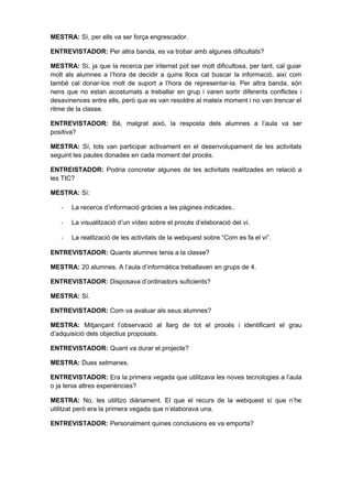 MESTRA: Sí, per ells va ser força engrescador.

ENTREVISTADOR: Per altra banda, es va trobar amb algunes dificultats?

MESTRA: Sí, ja que la recerca per internet pot ser molt dificultosa, per tant, cal guiar
molt als alumnes a l’hora de decidir a quins llocs cal buscar la informació, així com
també cal donar-los molt de suport a l’hora de representar-la. Per altra banda, són
nens que no estan acostumats a treballar en grup i varen sortir diferents conflictes i
desavinences entre ells, però que es van resoldre al mateix moment i no van trencar el
ritme de la classe.

ENTREVISTADOR: Bé, malgrat això, la resposta dels alumnes a l’aula va ser
positiva?

MESTRA: Sí, tots van participar activament en el desenvolupament de les activitats
seguint les pautes donades en cada moment del procés.

ENTREISTADOR: Podria concretar algunes de les activitats realitzades en relació a
les TIC?

MESTRA: Sí:

   -   La recerca d’informació gràcies a les pàgines indicades..

   -   La visualització d’un vídeo sobre el procés d’elaboració del vi.

   -   La realització de les activitats de la webquest sobre “Com es fa el vi”.

ENTREVISTADOR: Quants alumnes tenia a la classe?

MESTRA: 20 alumnes. A l’aula d’informàtica treballaven en grups de 4.

ENTREVISTADOR: Disposava d’ordinadors suficients?

MESTRA: Sí.

ENTREVISTADOR: Com va avaluar als seus alumnes?

MESTRA: Mitjançant l’observació al llarg de tot el procés i identificant el grau
d’adquisició dels objectius proposats.

ENTREVISTADOR: Quant va durar el projecte?

MESTRA: Dues setmanes.

ENTREVISTADOR: Era la primera vegada que utilitzava les noves tecnologies a l’aula
o ja tenia altres experiències?

MESTRA: No, les utilitzo diàriament. El que el recurs de la webquest sí que n’he
utilitzat però era la primera vegada que n’elaborava una.

ENTREVISTADOR: Personalment quines conclusions es va emporta?
 