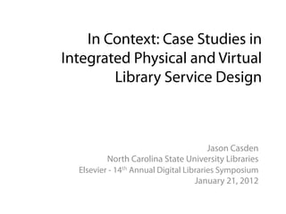 In Context: Case Studies in
Integrated Physical and Virtual
        Library Service Design



                                        Jason Casden
          North Carolina State University Libraries
  Elsevier - 14th Annual Digital Libraries Symposium
                                    January 21, 2012
 
