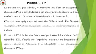 INTRODUCTION
Le Burkina Faso pays sahélien, est vulnérable aux effets des changements
climatiques. Pour le pays, l’adaptation aux changements climatiques n’est plus
un choix, mais représente une option obligatoire et incontournable.
C’est dans cette optique qu’a été entreprise l’élaboration du Plan National
d’Adaptation (PNA) aux changements climatiques de manière participative et
inclusive.
En outre, le PNA du Burkina Faso, adopté par le conseil des Ministres du 02
septembre 2015, s’appuie sur l’expérience précurseur du Programme d’
Action National d’ Adaptation à la vulnérabilité et aux changements
climatiques (PANA).
 