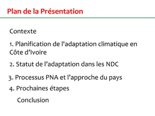 Plan de la Présentation
Contexte
1. Planification de l'adaptation climatique en
Côte d’Ivoire
4. Prochaines étapes
3. Processus PNA et l’approche du pays
2. Statut de l’adaptation dans les NDC
Conclusion
 