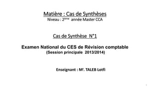 Matière : Cas de Synthèses
Niveau : 2ème année Master CCA
Cas de Synthèse N°1
Examen National du CES de Révision comptable
(Session principale 2013/2014)
Enseignant : Mr. TALEB Lotfi
1
 