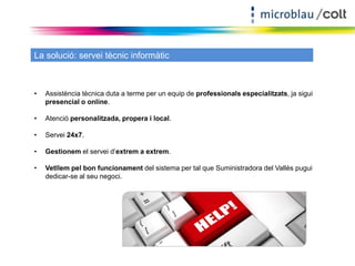 La solució: servei tècnic informàtic 
• Assistència tècnica duta a terme per un equip de professionals especialitzats, ja sigui 
presencial o online. 
• Atenció personalitzada, propera i local. 
• Servei 24x7. 
• Gestionem el servei d’extrem a extrem. 
• Vetllem pel bon funcionament del sistema per tal que Suministradora del Vallès pugui 
dedicar-se al seu negoci. 
 