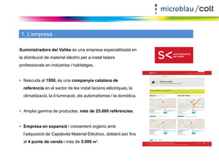 1. L’empresa 
Suministradora del Vallès és una empresa especialitzada en 
la distribució de material elèctric per a instal·ladors 
professionals en indústries i habitatges. 
• Nascuda al 1950, és una companyia catalana de 
referència en el sector de les instal·lacions elèctriques, la 
climatització, la il·luminació, els automatismes i la domòtica. 
• Amplia gamma de productes, més de 25.000 refèrencies. 
• Empresa en expansió i creixement orgànic amb 
l’adquisició de Capdevila Material Eléctrico, doblant així fins 
al 4 punts de venda i més de 5.000 m2. 
	 
 