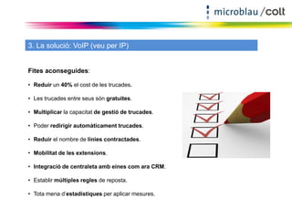 3. La solució: VoIP (veu per IP) 
Fites aconseguides: 
• Reduir un 40% el cost de les trucades. 
• Les trucades entre seus són gratuites. 
• Multiplicar la capacitat de gestió de trucades. 
• Poder redirigir automàticament trucades. 
• Reduir el nombre de línies contractades. 
• Mobilitat de les extensions. 
• Integració de centraleta amb eines com ara CRM. 
• Establir múltiples regles de reposta. 
• Tota mena d’estadístiques per aplicar mesures. 
 