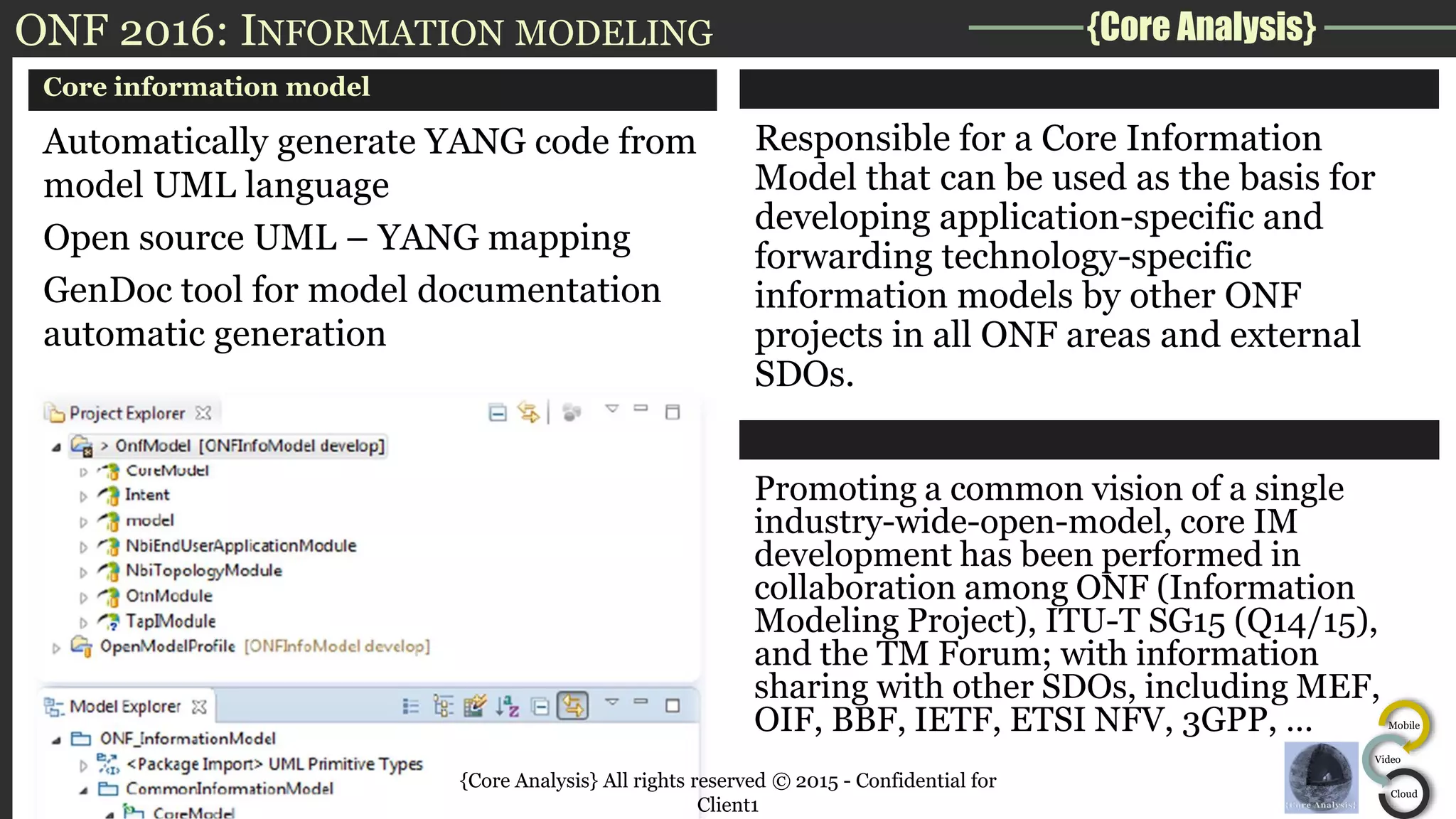 {Core Analysis}
Mobile
Video
Cloud
ONF 2016: INFORMATION MODELING
Core information model
Automatically generate YANG code from
model UML language
Open source UML – YANG mapping
GenDoc tool for model documentation
automatic generation
Responsible for a Core Information
Model that can be used as the basis for
developing application-specific and
forwarding technology-specific
information models by other ONF
projects in all ONF areas and external
SDOs.
Promoting a common vision of a single
industry-wide-open-model, core IM
development has been performed in
collaboration among ONF (Information
Modeling Project), ITU-T SG15 (Q14/15),
and the TM Forum; with information
sharing with other SDOs, including MEF,
OIF, BBF, IETF, ETSI NFV, 3GPP, …
{Core Analysis} All rights reserved © 2015 - Confidential for
Client1
 