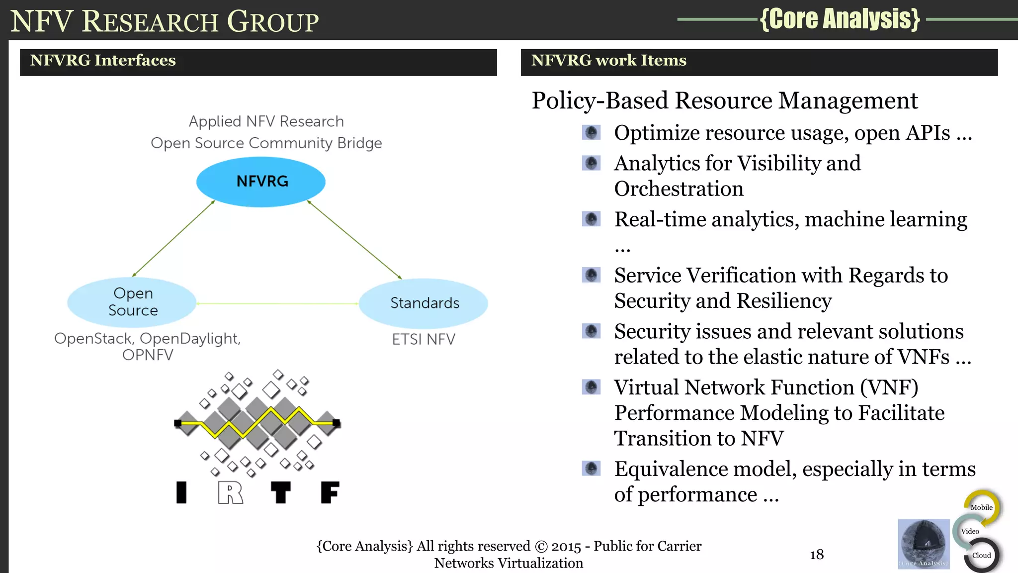 {Core Analysis}
Mobile
Video
Cloud
NFV RESEARCH GROUP
NFVRG Interfaces NFVRG work Items
Policy-Based Resource Management
Optimize resource usage, open APIs …
Analytics for Visibility and
Orchestration
Real-time analytics, machine learning
…
Service Verification with Regards to
Security and Resiliency
Security issues and relevant solutions
related to the elastic nature of VNFs …
Virtual Network Function (VNF)
Performance Modeling to Facilitate
Transition to NFV
Equivalence model, especially in terms
of performance …
{Core Analysis} All rights reserved © 2015 - Public for Carrier
Networks Virtualization
18
 