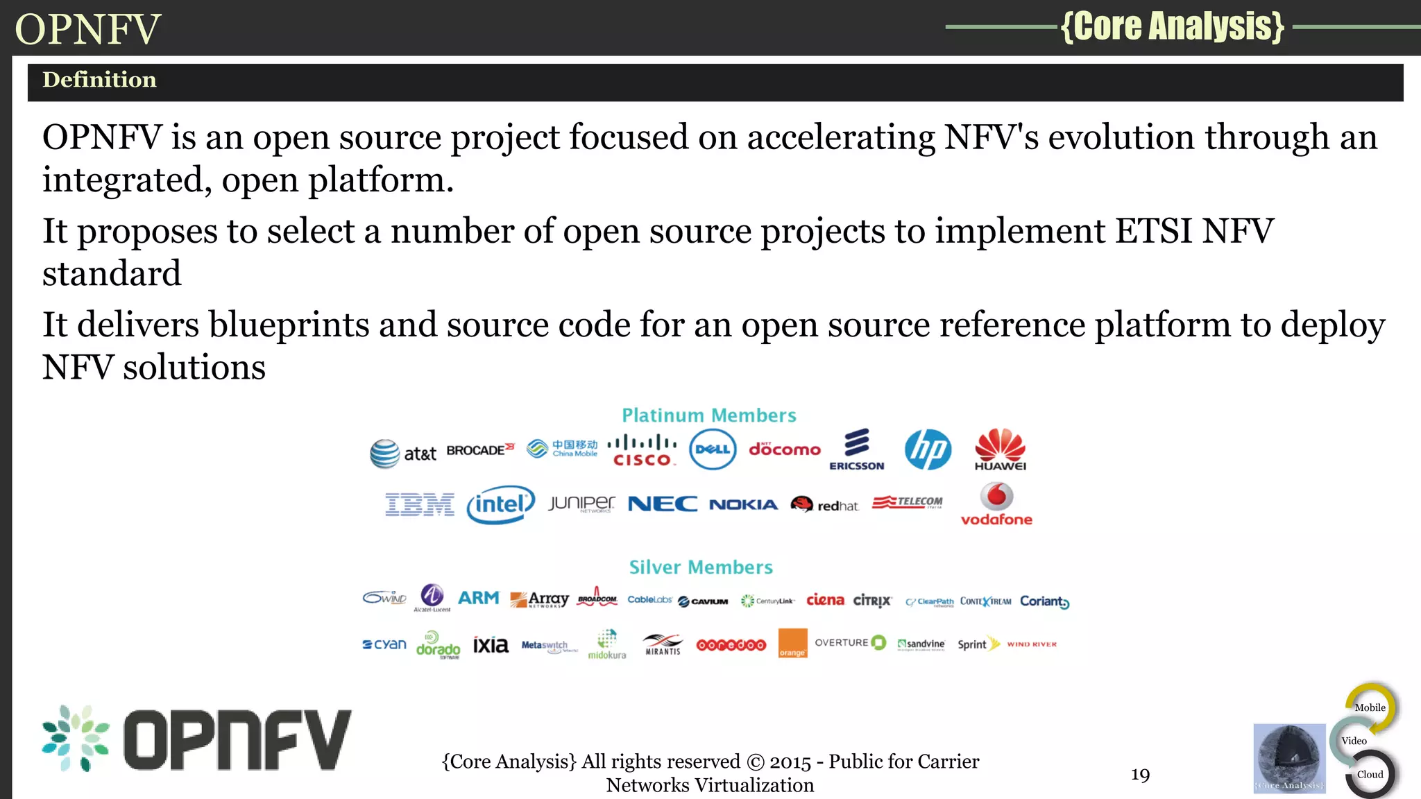 {Core Analysis}
Mobile
Video
Cloud
OPNFV
Definition
OPNFV is an open source project focused on accelerating NFV's evolution through an
integrated, open platform.
It proposes to select a number of open source projects to implement ETSI NFV
standard
It delivers blueprints and source code for an open source reference platform to deploy
NFV solutions
{Core Analysis} All rights reserved © 2015 - Public for Carrier
Networks Virtualization
19
 