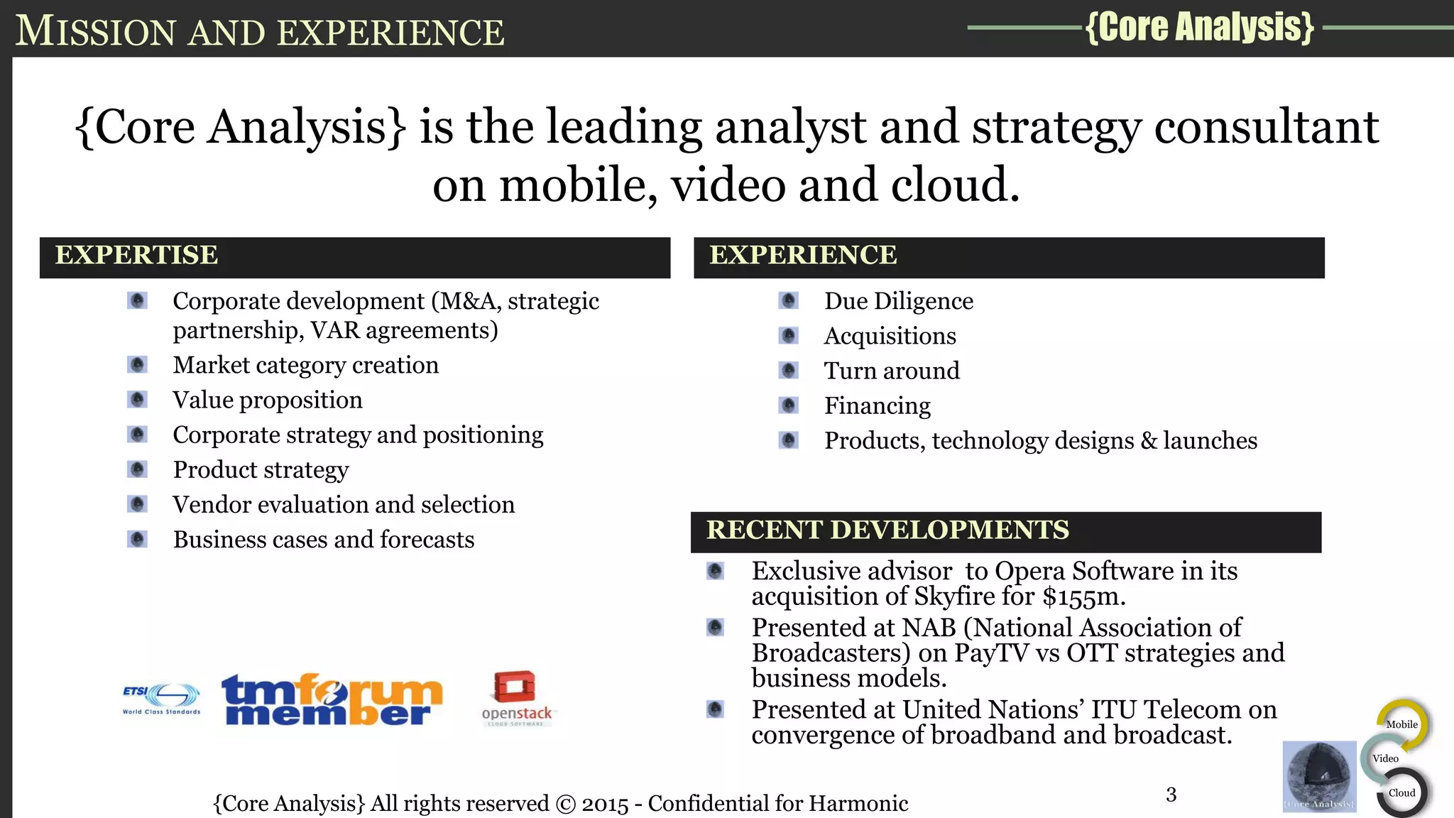 {Core Analysis}
Mobile
Video
Cloud
MISSION AND EXPERIENCE
EXPERTISE
{Core Analysis} is the leading analyst and strategy consultant
on mobile, video and cloud.
EXPERIENCE
Corporate development (M&A, strategic
partnership, VAR agreements)
Market category creation
Value proposition
Corporate strategy and positioning
Product strategy
Vendor evaluation and selection
Business cases and forecasts RECENT DEVELOPMENTS
Due Diligence
Acquisitions
Turn around
Financing
Products, technology designs & launches
{Core Analysis} All rights reserved © 2015 - Confidential for Harmonic
Exclusive advisor to Opera Software in its
acquisition of Skyfire for $155m.
Presented at NAB (National Association of
Broadcasters) on PayTV vs OTT strategies and
business models.
Presented at United Nations’ ITU Telecom on
convergence of broadband and broadcast.
3
 
