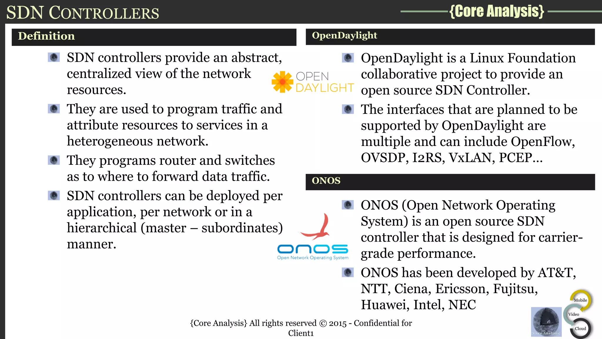 {Core Analysis}
Mobile
Video
Cloud
SDN CONTROLLERS
Definition
SDN controllers provide an abstract,
centralized view of the network
resources.
They are used to program traffic and
attribute resources to services in a
heterogeneous network.
They programs router and switches
as to where to forward data traffic.
SDN controllers can be deployed per
application, per network or in a
hierarchical (master – subordinates)
manner.
OpenDaylight
OpenDaylight is a Linux Foundation
collaborative project to provide an
open source SDN Controller.
The interfaces that are planned to be
supported by OpenDaylight are
multiple and can include OpenFlow,
OVSDP, I2RS, VxLAN, PCEP…
ONOS
ONOS (Open Network Operating
System) is an open source SDN
controller that is designed for carrier-
grade performance.
ONOS has been developed by AT&T,
NTT, Ciena, Ericsson, Fujitsu,
Huawei, Intel, NEC
{Core Analysis} All rights reserved © 2015 - Confidential for
Client1
 