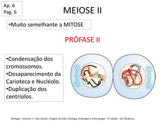 MEIOSE II
PRÓFASE II
•Muito semelhante a MITOSE
•Condensação dos
cromossomos.
•Desaparecimento da
Carioteca e Nucléolo.
•Duplicação dos
centríolos.
Biologia – Volume 1 – Das células - Origem da vida, Citologia, Histologia e Embriologia - 2ª edição – Ed. Moderna
Ap. 6
Pag. 6
 