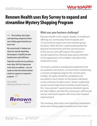 WorldAPP Use Case



Renown Health uses Key Survey to expand and
streamline Mystery Shopping Program
                                                          What was your business challenge?
  “    The tracking, data input
  and reporting component alone
                                                          Renown Health is the region's leader in healthcare
                                                          offering our community three hospitals and
  were taking approximately one
                                                          16 convenient urgent care and medical group
  hour each.
                                                          locations. With the firm understanding that the
  We started with 15 lobbies but                          physical environment and the courteousness
  when we started expanding                               of the nurses and staff impacts the patient’s
  the program, it quickly became                          overall experience, Renown pays great attention
  burdensome and inefficient.                             to the appearance of its lobbies and other first
  Today We use Key Survey and have                        impression areas.
  more than 105 First Impression
  areas that are audited – you can                        To ensure a positive and pleasant experience for
  easily see how the initial method                       our patients and visitors, we have been conducting
  could not support an expansive                          a mystery shopping program for several years.
  program.
                ”                                         Initially, all audits would be completed and
                                                          recorded in excel sheets to formulate individual
  Ayse Caglar,                                            scores and year-to-date scores. Senior Leadership
  Marketing Business Partner II                           would receive high-level monthly overall reports,
                                                          the “area-owners” would receive detailed reports
                                                          for their lobbies and the first impression staff would
                                                          receive individual reports with areas that needed
                                                          improvement.

                                                          The tracking, data input and reporting component
                                                          alone were taking approximately one hour each.


WEB: www.worldapp.com            E-MAIL: info@worldapp.com
                                                                                       © Copyright WorldAPP. All rights reserved
US: +1(781) 849 8118             UK: +44(0)-8451-303345
US TOLL FREE: +1(888) 708 8118   AU: +1(800)-554-985
                                                                                                                                   1
 