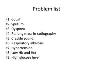 Problem list #1. Cough #2. Sputum #3. Dyspnea #4. Rt. lung mass in radiography #5. Crackle sound  #6. Respiratory alkalosis #7. Hypertension #8. Low Hb and Hct  #9. High glucose level 