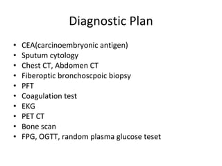 Diagnostic Plan CEA(carcinoembryonic antigen) Sputum cytology Chest CT, Abdomen CT Fiberoptic bronchoscpoic biopsy PFT Coagulation test EKG PET CT Bone scan FPG, OGTT, random plasma glucose teset 