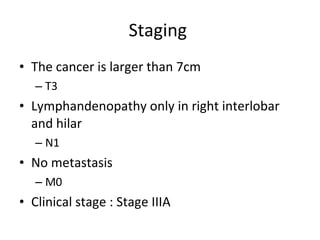 Staging  The cancer is larger than 7cm T3 Lymphandenopathy only in right interlobar and hilar N1 No metastasis M0 Clinical stage : Stage IIIA 