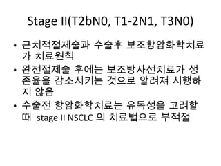 Stage II(T2bN0, T1-2N1, T3N0) 근치적절제술과 수술후 보조항암화학치료가 치료원칙 완전절제술 후에는 보조방사선치료가 생존율을 감소시키는 것으로 알려져 시행하지 않음 수술전 항암화학치료는 유독성을 고려할때  stage II NSCLC 의 치료법으로 부적절  