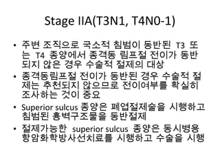 Stage IIA(T3N1, T4N0-1) 주변 조직으로 국소적 침범이 동반된  T3  또는  T4  종양에서 종격동 림프절 전이가 동반되지 않은 경우 수술적 절제의 대상 종격동림프절 전이가 동반된 경우 수술적 절제는 추천되지 않으므로 전이여부를 확실히 조사하는 것이 중요 Superior sulcus 종양은 폐엽절제술을 시행하고 침범된 흉벽구조물을 동반절제 절제가능한  superior sulcus  종양은 동시병용항암화학방사선치료를 시행하고 수술을 시행 
